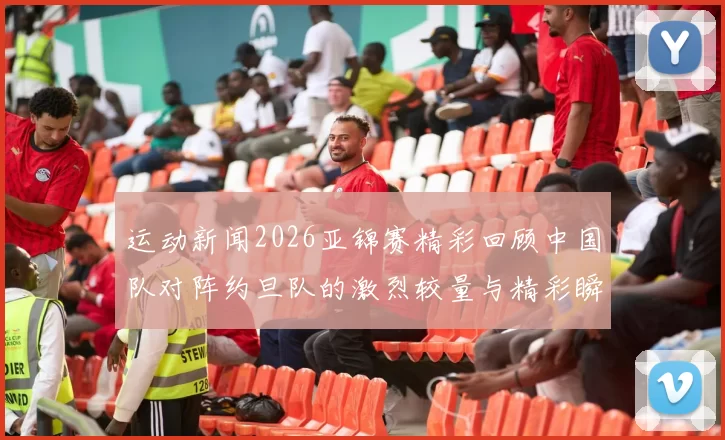 运动新闻2026亚锦赛精彩回顾中国队对阵约旦队的激烈较量与精彩瞬间