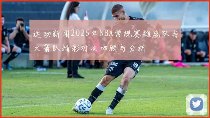 运动新闻2026年NBA常规赛雄鹿队与火箭队精彩对决回顾与分析