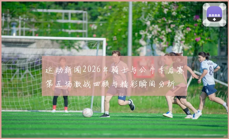 运动新闻2026年骑士与公牛季后赛第五场激战回顾与精彩瞬间分析